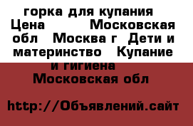 горка для купания › Цена ­ 200 - Московская обл., Москва г. Дети и материнство » Купание и гигиена   . Московская обл.